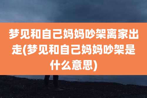 梦见和自己妈妈吵架离家出走(梦见和自己妈妈吵架是什么意思)