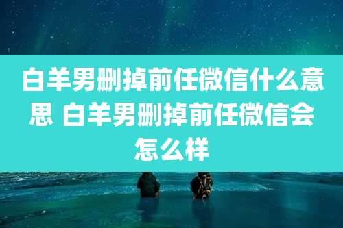 白羊男删掉前任微信什么意思 白羊男删掉前任微信会怎么样