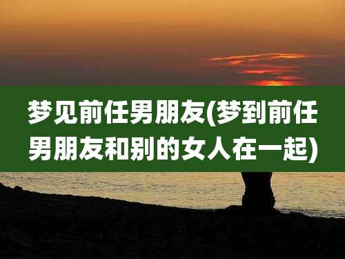 梦见前任男朋友(梦到前任男朋友和别的女人在一起)