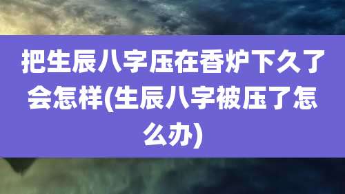 把生辰八字压在香炉下久了会怎样(生辰八字被压了怎么办)