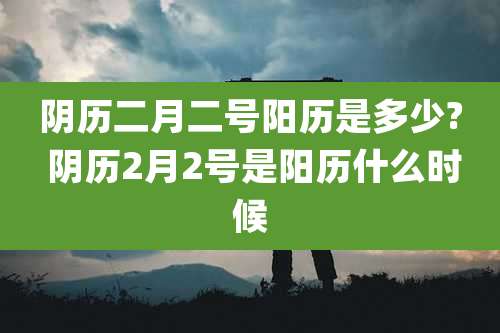 阴历二月二号阳历是多少? 阴历2月2号是阳历什么时候