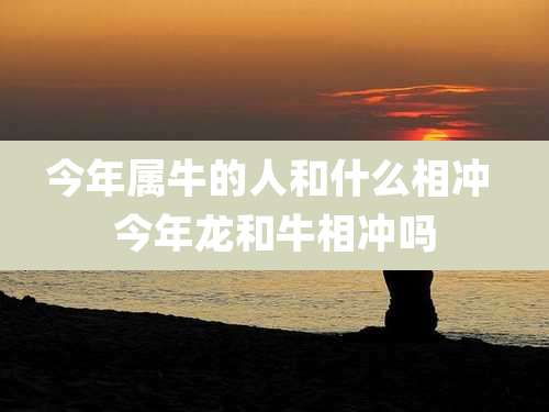 今年属牛的人和什么相冲 今年龙和牛相冲吗