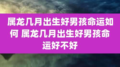 属龙几月出生好男孩命运如何 属龙几月出生好男孩命运好不好