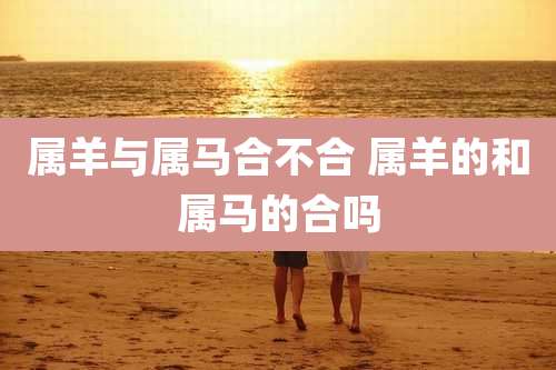 属羊与属马合不合 属羊的和属马的合吗