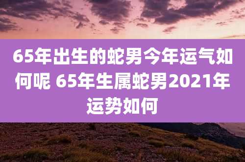 65年出生的蛇男今年运气如何呢 65年生属蛇男2021年运势如何