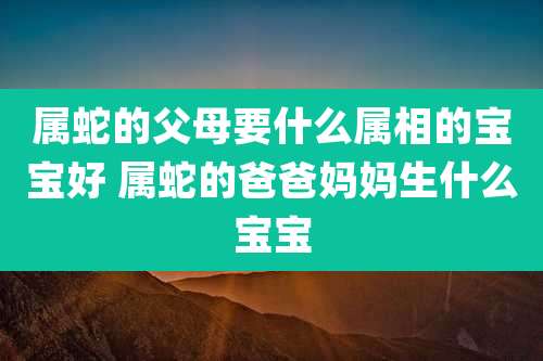 属蛇的父母要什么属相的宝宝好 属蛇的爸爸妈妈生什么宝宝