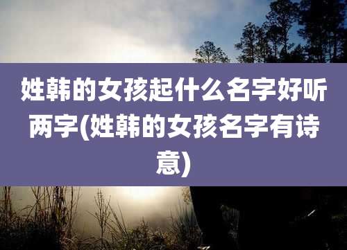 姓韩的女孩起什么名字好听两字(姓韩的女孩名字有诗意)