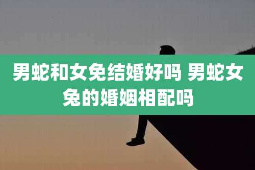 男蛇和女免结婚好吗 男蛇女兔的婚姻相配吗