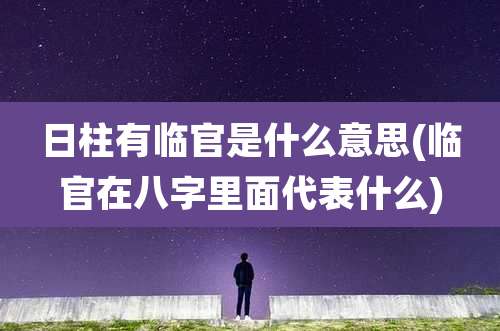 日柱有临官是什么意思(临官在八字里面代表什么)