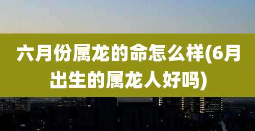 六月份属龙的命怎么样(6月出生的属龙人好吗)