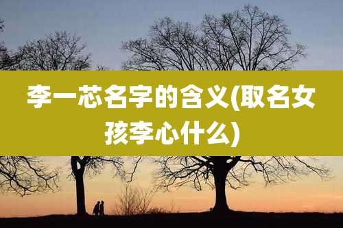 李一芯名字的含义(取名女孩李心什么)
