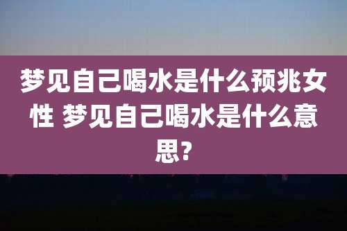 梦见自己喝水是什么预兆女性 梦见自己喝水是什么意思?