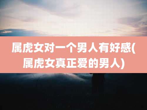 属虎女对一个男人有好感(属虎女真正爱的男人)