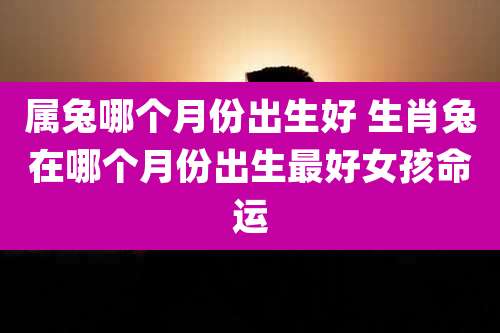 属兔哪个月份出生好 生肖兔在哪个月份出生最好女孩命运