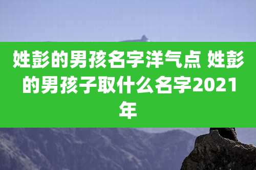 姓彭的男孩名字洋气点 姓彭的男孩子取什么名字2021年