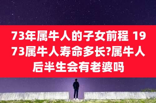 73年属牛人的子女前程 1973属牛人寿命多长?属牛人后半生会有老婆吗