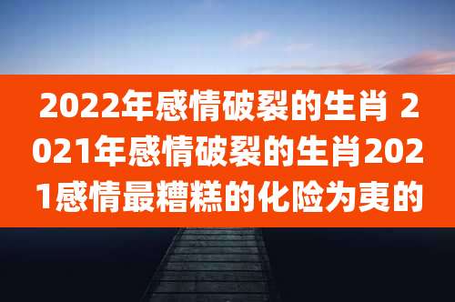 2022年感情破裂的生肖 2021年感情破裂的生肖2021感情最糟糕的化险为夷的