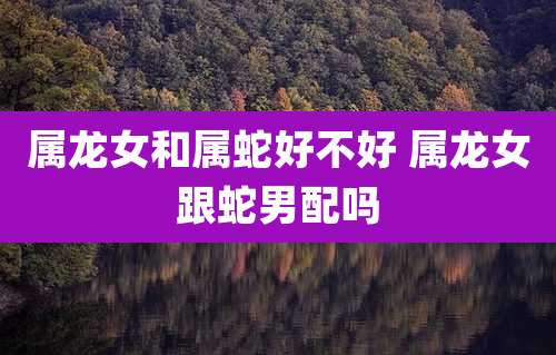 属龙女和属蛇好不好 属龙女跟蛇男配吗