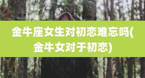 金牛座女生对初恋难忘吗(金牛女对于初恋)