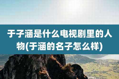 于子涵是什么电视剧里的人物(于涵的名子怎么样)