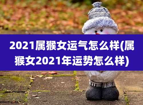 2021属猴女运气怎么样(属猴女2021年运势怎么样)