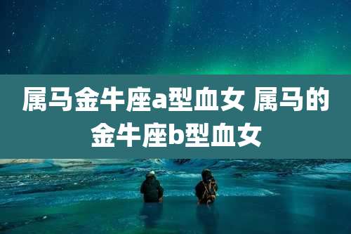 属马金牛座a型血女 属马的金牛座b型血女