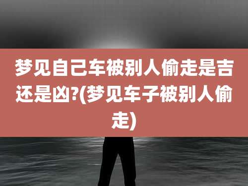 梦见自己车被别人偷走是吉还是凶?(梦见车子被别人偷走)