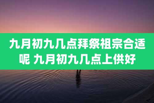 九月初九几点拜祭祖宗合适呢 九月初九几点上供好