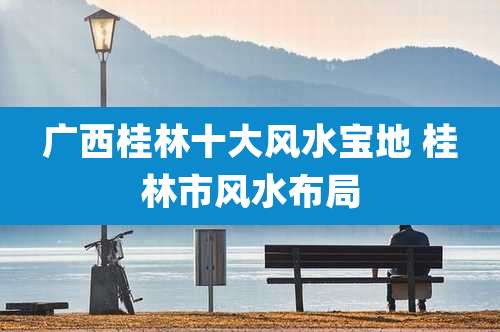 广西桂林十大风水宝地 桂林市风水布局