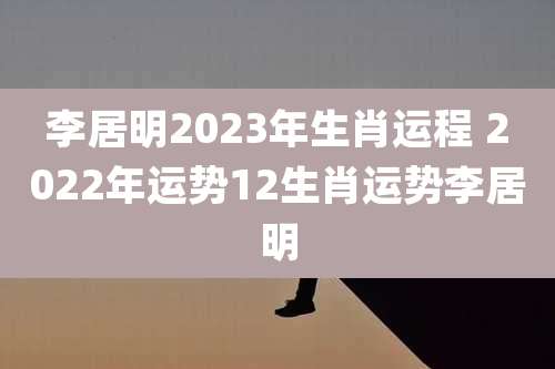 李居明2023年生肖运程 2022年运势12生肖运势李居明