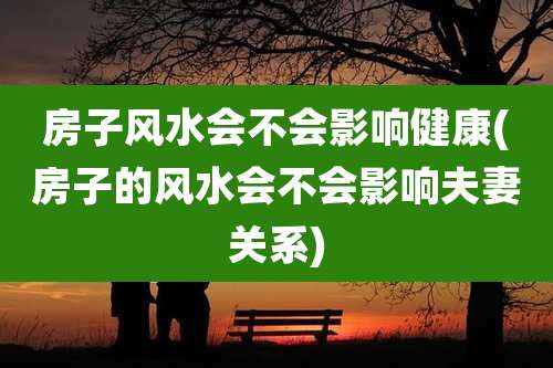 房子风水会不会影响健康(房子的风水会不会影响夫妻关系)