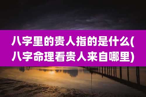 八字里的贵人指的是什么(八字命理看贵人来自哪里)