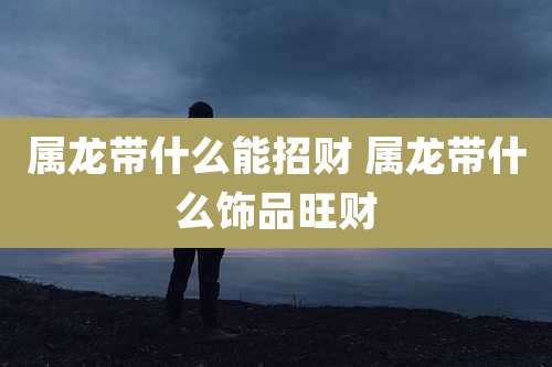 属龙带什么能招财 属龙带什么饰品旺财