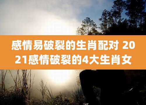 感情易破裂的生肖配对 2021感情破裂的4大生肖女