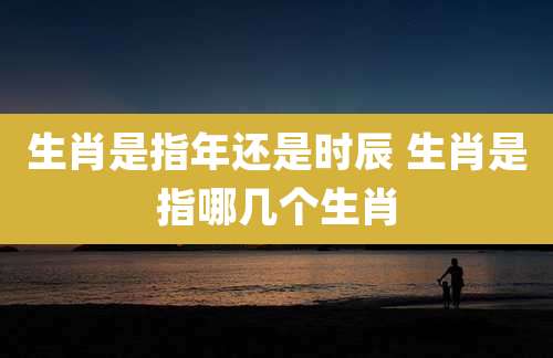 生肖是指年还是时辰 生肖是指哪几个生肖