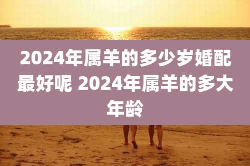 2024年属羊的多少岁婚配最好呢 2024年属羊的多大年龄