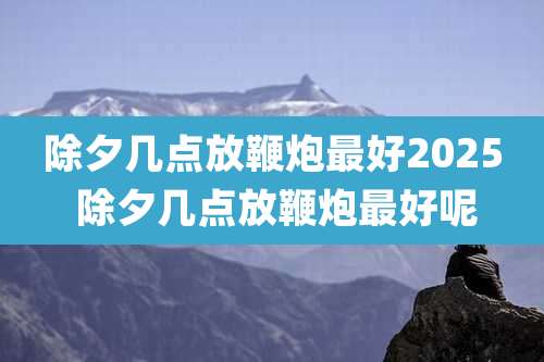 除夕几点放鞭炮最好2025 除夕几点放鞭炮最好呢