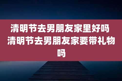 清明节去男朋友家里好吗 清明节去男朋友家要带礼物吗