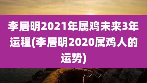 李居明2021年属鸡未来3年运程(李居明2020属鸡人的运势)