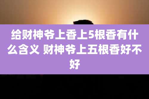 给财神爷上香上5根香有什么含义 财神爷上五根香好不好
