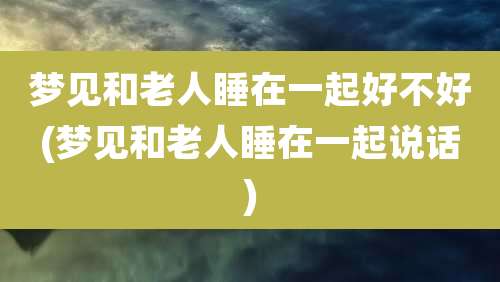 梦见和老人睡在一起好不好(梦见和老人睡在一起说话)