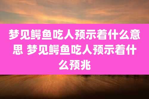 梦见鳄鱼吃人预示着什么意思 梦见鳄鱼吃人预示着什么预兆
