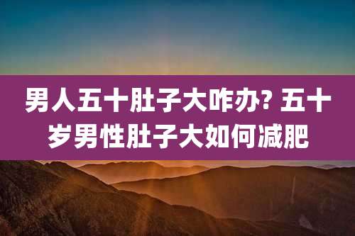 男人五十肚子大咋办? 五十岁男性肚子大如何减肥