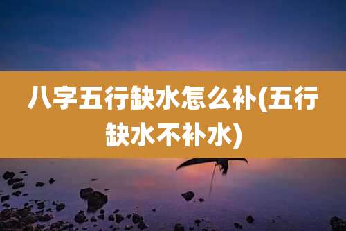 八字五行缺水怎么补(五行缺水不补水)