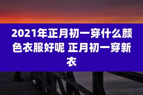 2021年正月初一穿什么颜色衣服好呢 正月初一穿新衣