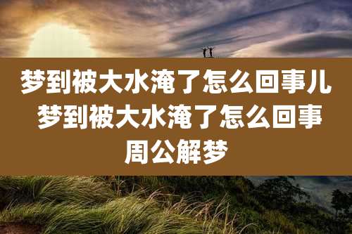 梦到被大水淹了怎么回事儿 梦到被大水淹了怎么回事周公解梦