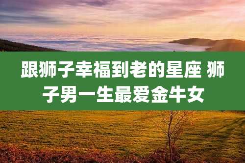 跟狮子幸福到老的星座 狮子男一生最爱金牛女