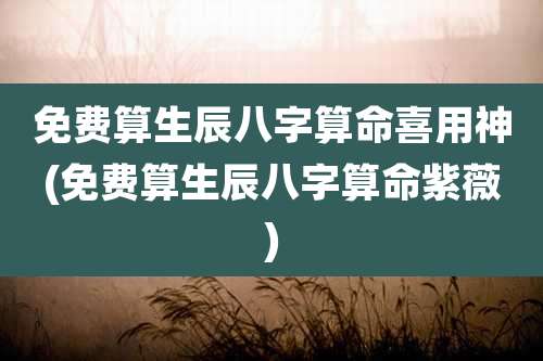 免费算生辰八字算命喜用神(免费算生辰八字算命紫薇)