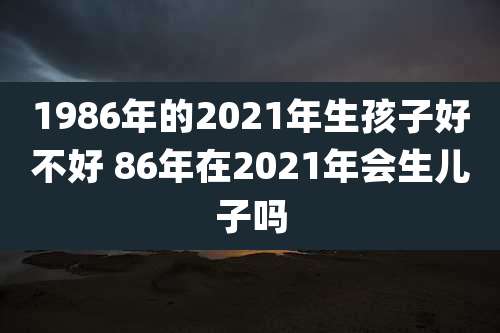 1986年的2021年生孩子好不好 86年在2021年会生儿子吗