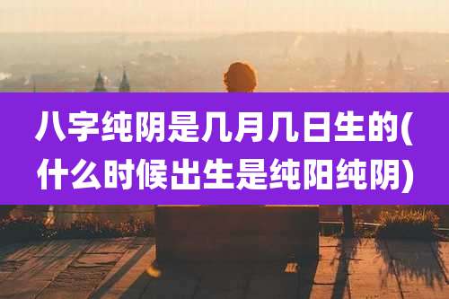 八字纯阴是几月几日生的(什么时候出生是纯阳纯阴)